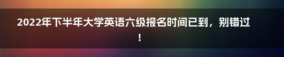 2022年下半年大学英语六级报名时间已到，别错过！