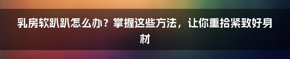 乳房软趴趴怎么办？掌握这些方法，让你重拾紧致好身材