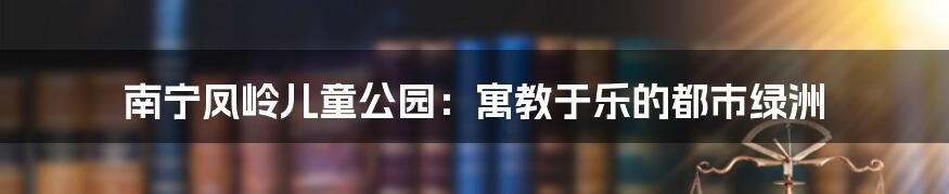 南宁凤岭儿童公园：寓教于乐的都市绿洲