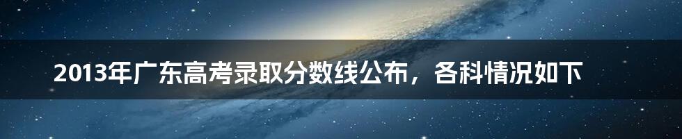 2013年广东高考录取分数线公布，各科情况如下