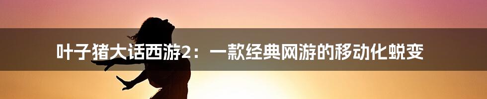 叶子猪大话西游2：一款经典网游的移动化蜕变