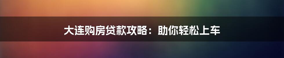 大连购房贷款攻略：助你轻松上车