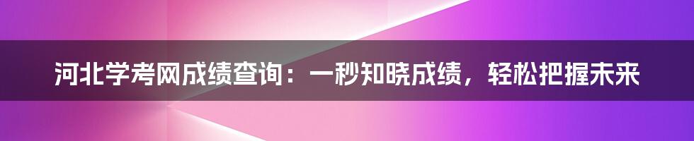 河北学考网成绩查询：一秒知晓成绩，轻松把握未来