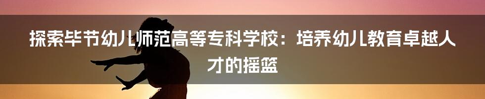 探索毕节幼儿师范高等专科学校：培养幼儿教育卓越人才的摇篮