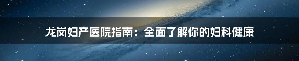 龙岗妇产医院指南：全面了解你的妇科健康