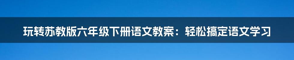 玩转苏教版六年级下册语文教案：轻松搞定语文学习