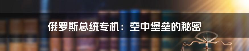 俄罗斯总统专机：空中堡垒的秘密