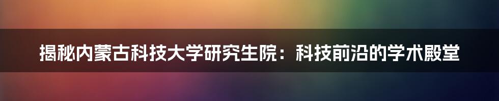 揭秘内蒙古科技大学研究生院：科技前沿的学术殿堂