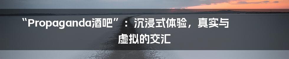 “Propaganda酒吧”：沉浸式体验，真实与虚拟的交汇