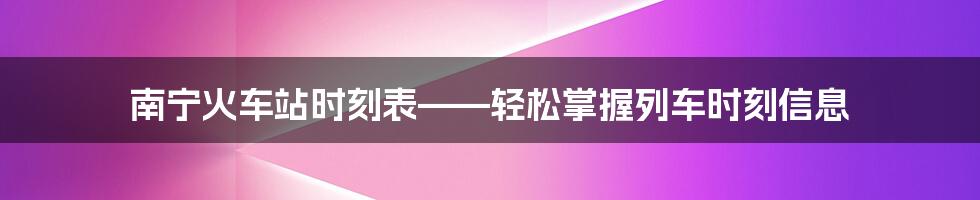 南宁火车站时刻表——轻松掌握列车时刻信息