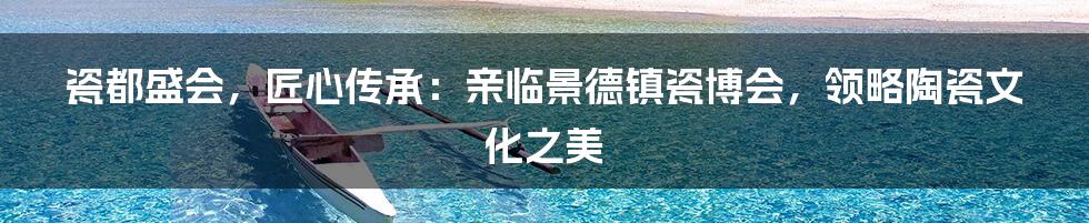 瓷都盛会，匠心传承：亲临景德镇瓷博会，领略陶瓷文化之美