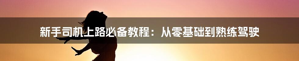 新手司机上路必备教程：从零基础到熟练驾驶