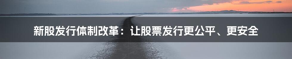 新股发行体制改革：让股票发行更公平、更安全