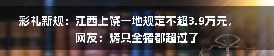 彩礼新规：江西上饶一地规定不超3.9万元，网友：烤只全猪都超过了