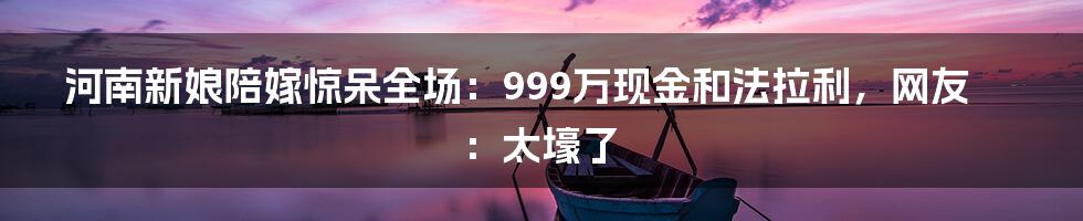 河南新娘陪嫁惊呆全场：999万现金和法拉利，网友：太壕了