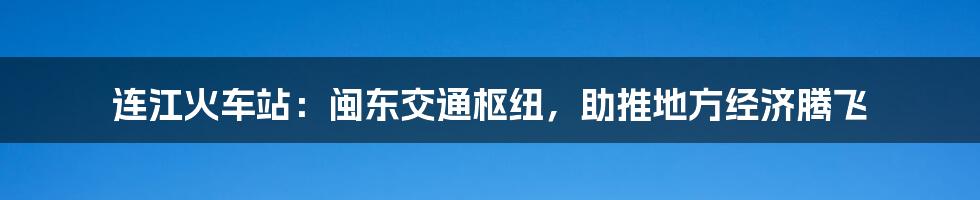 连江火车站：闽东交通枢纽，助推地方经济腾飞