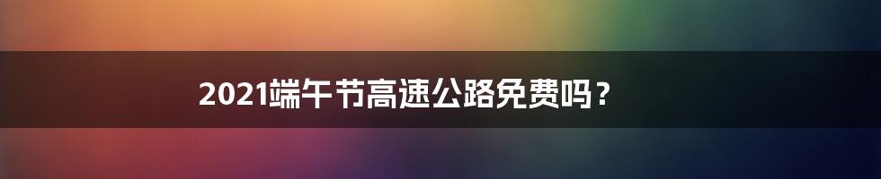 2021端午节高速公路免费吗？