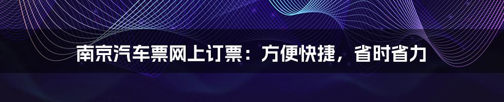 南京汽车票网上订票：方便快捷，省时省力