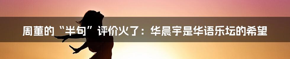 周董的“半句”评价火了：华晨宇是华语乐坛的希望