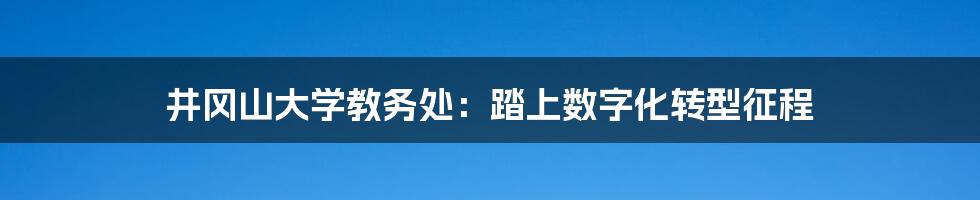 井冈山大学教务处：踏上数字化转型征程