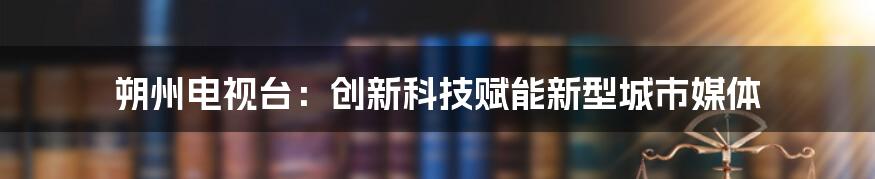 朔州电视台：创新科技赋能新型城市媒体