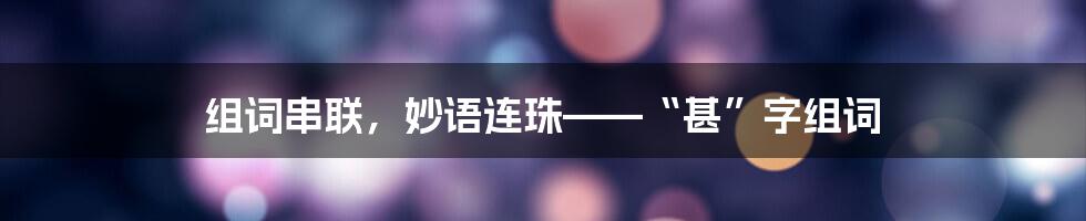 组词串联，妙语连珠——“甚”字组词