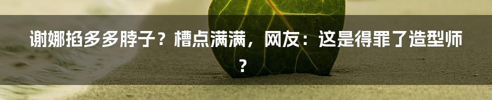 谢娜掐多多脖子？槽点满满，网友：这是得罪了造型师？