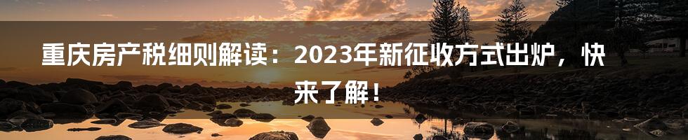 重庆房产税细则解读：2023年新征收方式出炉，快来了解！