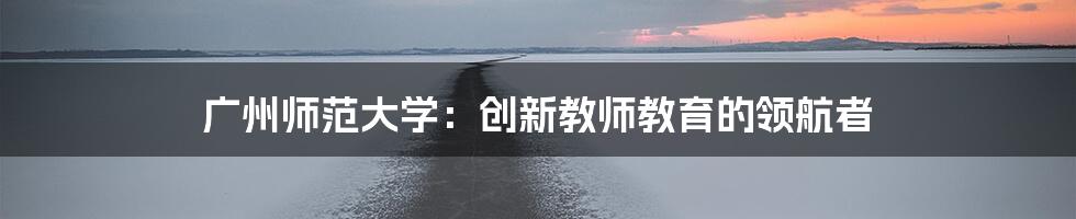 广州师范大学：创新教师教育的领航者