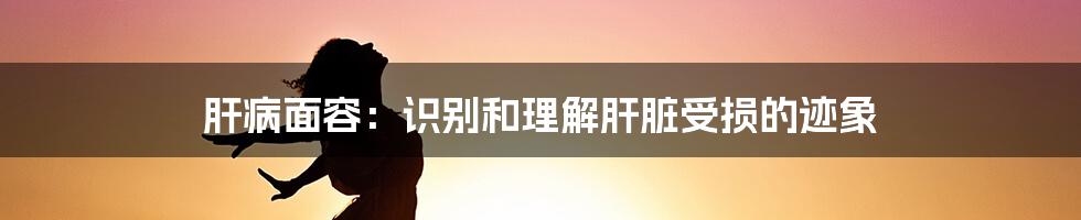 肝病面容：识别和理解肝脏受损的迹象