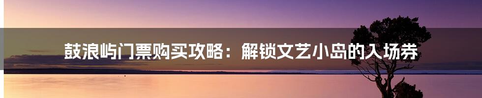 鼓浪屿门票购买攻略：解锁文艺小岛的入场券