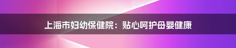 上海市妇幼保健院：贴心呵护母婴健康