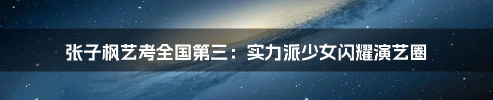 张子枫艺考全国第三：实力派少女闪耀演艺圈