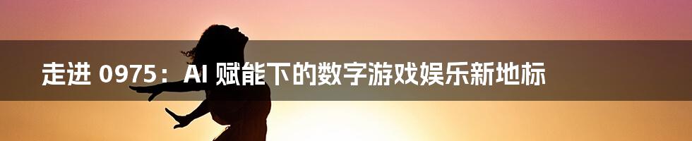 走进 0975：AI 赋能下的数字游戏娱乐新地标