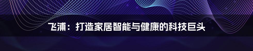 飞浦：打造家居智能与健康的科技巨头