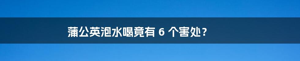 蒲公英泡水喝竟有 6 个害处？