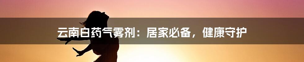 云南白药气雾剂：居家必备，健康守护