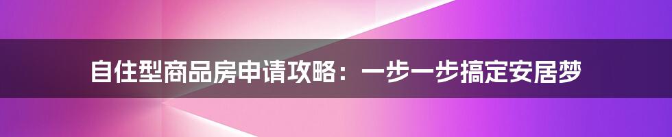 自住型商品房申请攻略：一步一步搞定安居梦