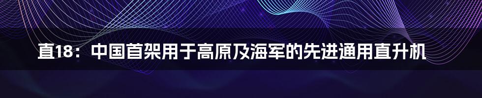 直18：中国首架用于高原及海军的先进通用直升机