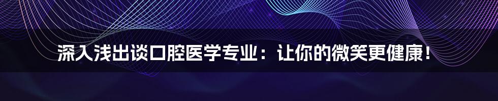 深入浅出谈口腔医学专业：让你的微笑更健康！