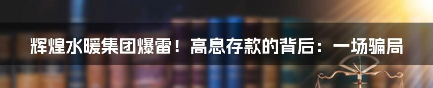 辉煌水暖集团爆雷！高息存款的背后：一场骗局