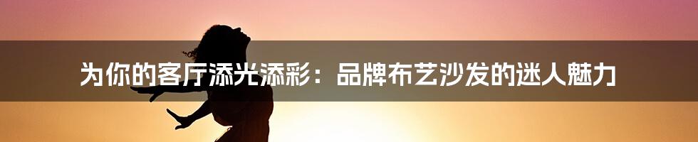 为你的客厅添光添彩：品牌布艺沙发的迷人魅力