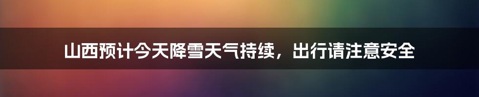 山西预计今天降雪天气持续，出行请注意安全