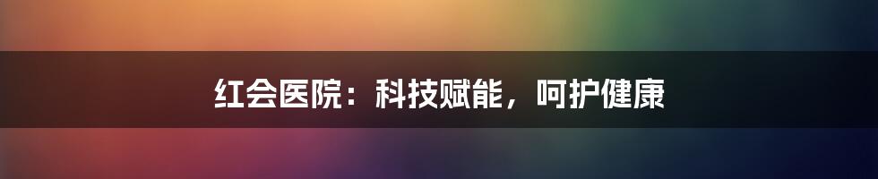 红会医院：科技赋能，呵护健康