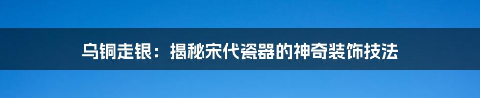 乌铜走银：揭秘宋代瓷器的神奇装饰技法