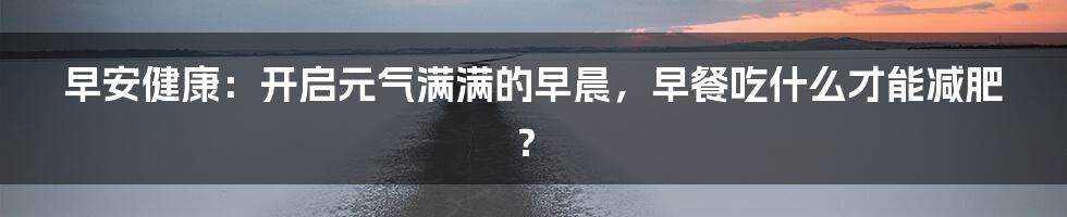 早安健康：开启元气满满的早晨，早餐吃什么才能减肥？