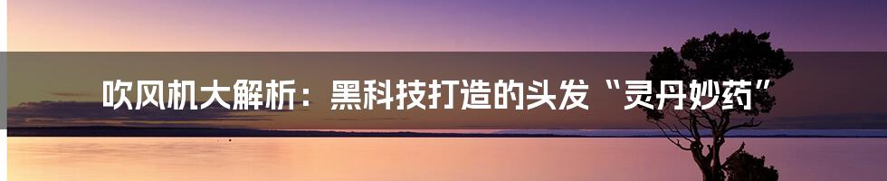 吹风机大解析：黑科技打造的头发“灵丹妙药”