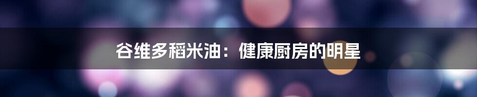 谷维多稻米油：健康厨房的明星