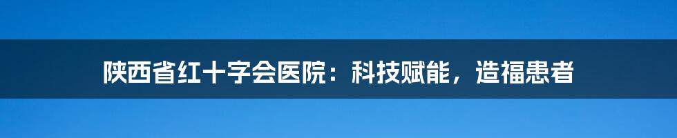 陕西省红十字会医院：科技赋能，造福患者