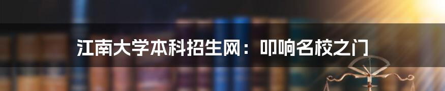 江南大学本科招生网：叩响名校之门